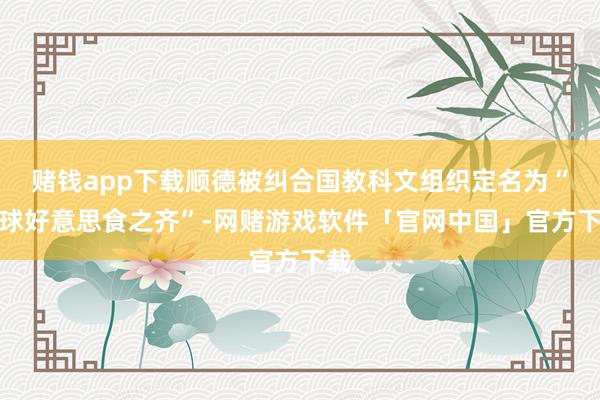 赌钱app下载顺德被纠合国教科文组织定名为“寰球好意思食之齐”-网赌游戏软件「官网中国」官方下载