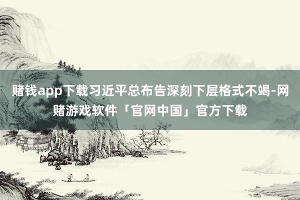 赌钱app下载习近平总布告深刻下层格式不竭-网赌游戏软件「官网中国」官方下载