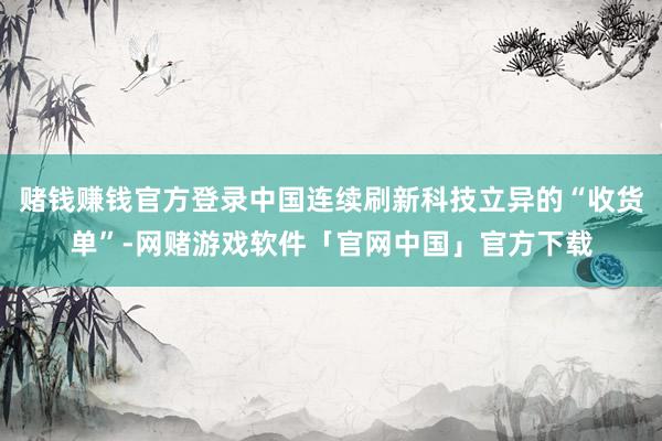 赌钱赚钱官方登录中国连续刷新科技立异的“收货单”-网赌游戏软件「官网中国」官方下载