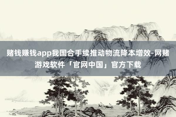 赌钱赚钱app我国合手续推动物流降本增效-网赌游戏软件「官网中国」官方下载