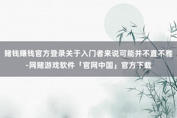 赌钱赚钱官方登录关于入门者来说可能并不直不雅-网赌游戏软件「官网中国」官方下载