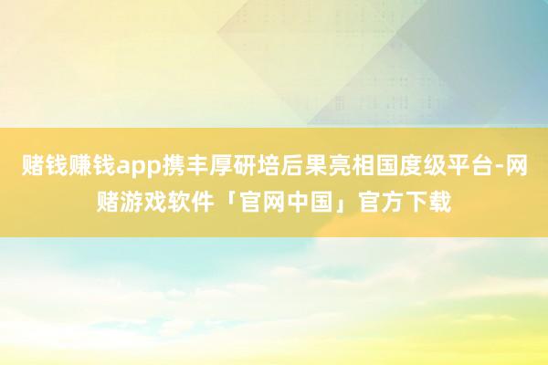 赌钱赚钱app携丰厚研培后果亮相国度级平台-网赌游戏软件「官网中国」官方下载