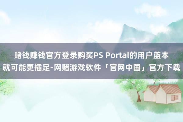 赌钱赚钱官方登录购买PS Portal的用户蓝本就可能更插足-网赌游戏软件「官网中国」官方下载