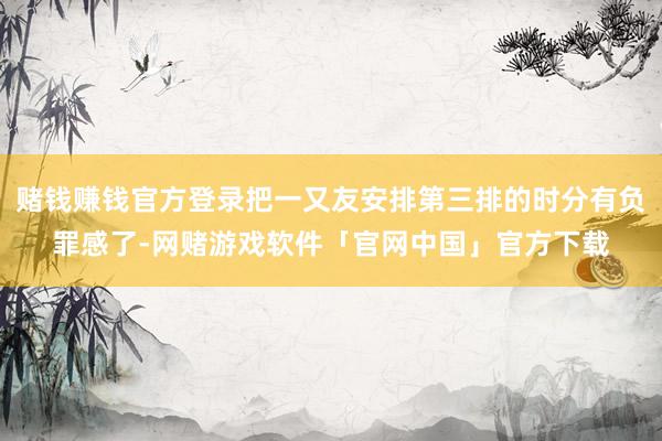 赌钱赚钱官方登录把一又友安排第三排的时分有负罪感了-网赌游戏软件「官网中国」官方下载