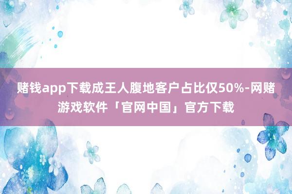 赌钱app下载成王人腹地客户占比仅50%-网赌游戏软件「官网中国」官方下载