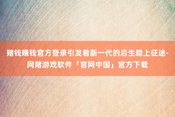 赌钱赚钱官方登录引发着新一代的后生踏上征途-网赌游戏软件「官网中国」官方下载