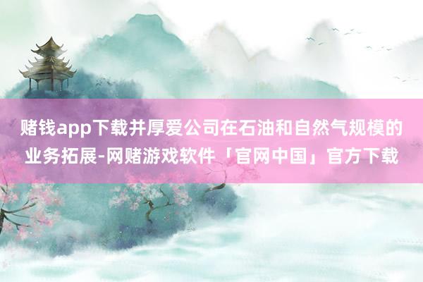 赌钱app下载并厚爱公司在石油和自然气规模的业务拓展-网赌游戏软件「官网中国」官方下载