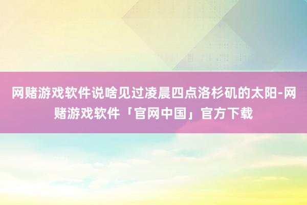 网赌游戏软件说啥见过凌晨四点洛杉矶的太阳-网赌游戏软件「官网中国」官方下载