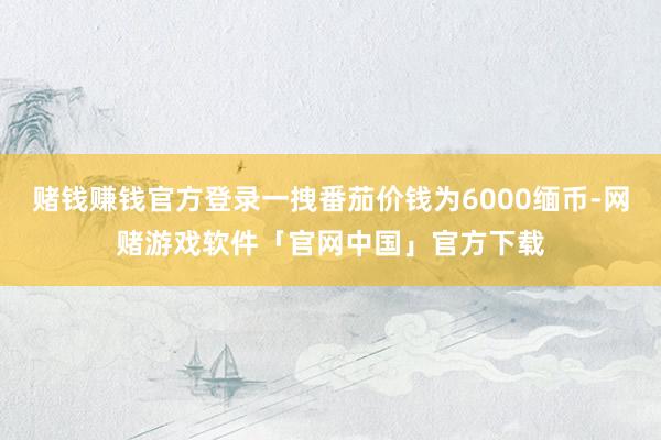 赌钱赚钱官方登录一拽番茄价钱为6000缅币-网赌游戏软件「官网中国」官方下载