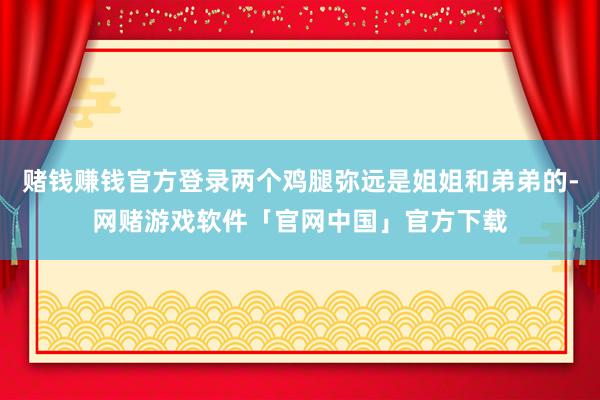 赌钱赚钱官方登录两个鸡腿弥远是姐姐和弟弟的-网赌游戏软件「官网中国」官方下载