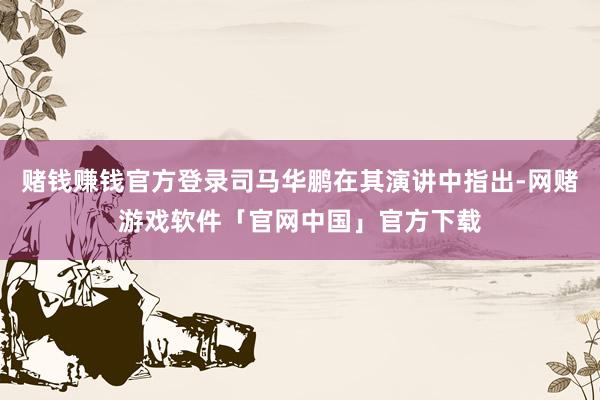 赌钱赚钱官方登录司马华鹏在其演讲中指出-网赌游戏软件「官网中国」官方下载
