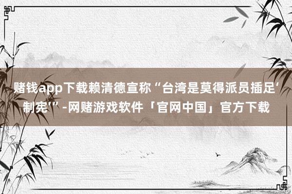 赌钱app下载赖清德宣称“台湾是莫得派员插足‘制宪’”-网赌游戏软件「官网中国」官方下载