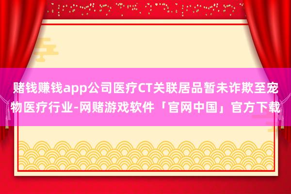 赌钱赚钱app公司医疗CT关联居品暂未诈欺至宠物医疗行业-网赌游戏软件「官网中国」官方下载
