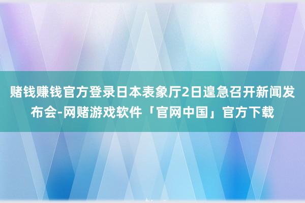 赌钱赚钱官方登录日本表象厅2日遑急召开新闻发布会-网赌游戏软件「官网中国」官方下载