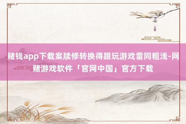 赌钱app下载案牍修转换得跟玩游戏雷同粗浅-网赌游戏软件「官网中国」官方下载