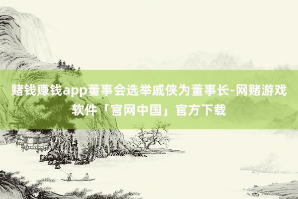 赌钱赚钱app董事会选举戚侠为董事长-网赌游戏软件「官网中国」官方下载