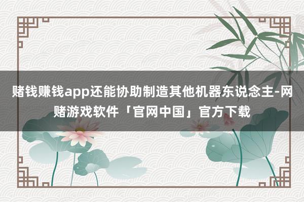 赌钱赚钱app还能协助制造其他机器东说念主-网赌游戏软件「官网中国」官方下载