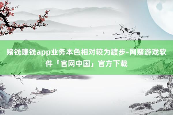 赌钱赚钱app业务本色相对较为踱步-网赌游戏软件「官网中国」官方下载