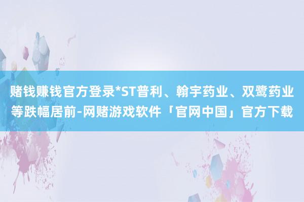 赌钱赚钱官方登录*ST普利、翰宇药业、双鹭药业等跌幅居前-网赌游戏软件「官网中国」官方下载