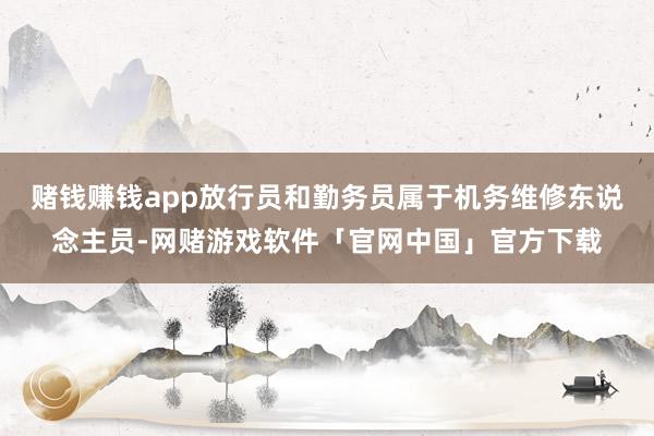 赌钱赚钱app放行员和勤务员属于机务维修东说念主员-网赌游戏软件「官网中国」官方下载