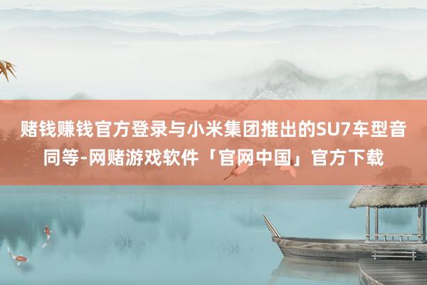 赌钱赚钱官方登录与小米集团推出的SU7车型音同等-网赌游戏软件「官网中国」官方下载