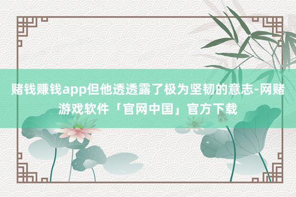赌钱赚钱app但他透透露了极为坚韧的意志-网赌游戏软件「官网中国」官方下载