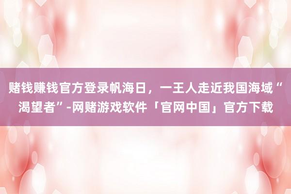 赌钱赚钱官方登录帆海日，一王人走近我国海域“渴望者”-网赌游戏软件「官网中国」官方下载