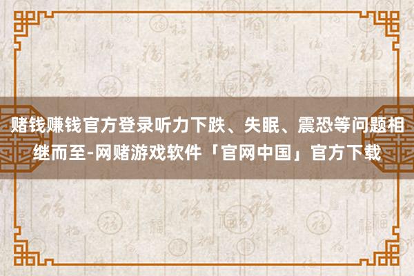 赌钱赚钱官方登录听力下跌、失眠、震恐等问题相继而至-网赌游戏软件「官网中国」官方下载