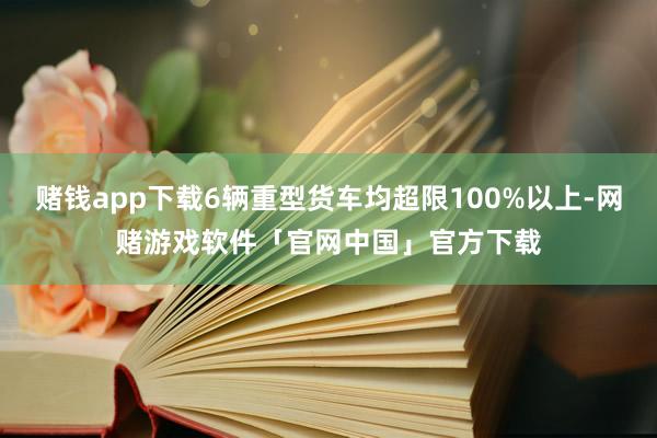 赌钱app下载6辆重型货车均超限100%以上-网赌游戏软件「官网中国」官方下载