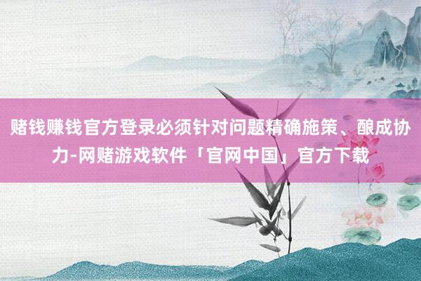 赌钱赚钱官方登录必须针对问题精确施策、酿成协力-网赌游戏软件「官网中国」官方下载