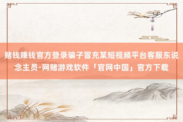 赌钱赚钱官方登录骗子冒充某短视频平台客服东说念主员-网赌游戏软件「官网中国」官方下载