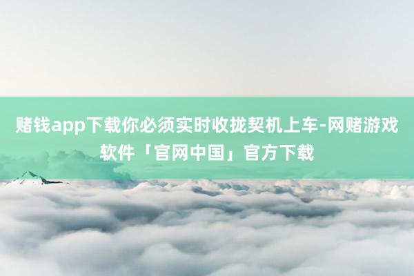 赌钱app下载你必须实时收拢契机上车-网赌游戏软件「官网中国」官方下载