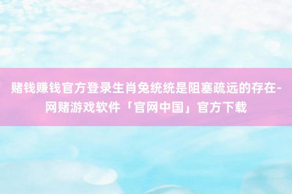 赌钱赚钱官方登录生肖兔统统是阻塞疏远的存在-网赌游戏软件「官网中国」官方下载