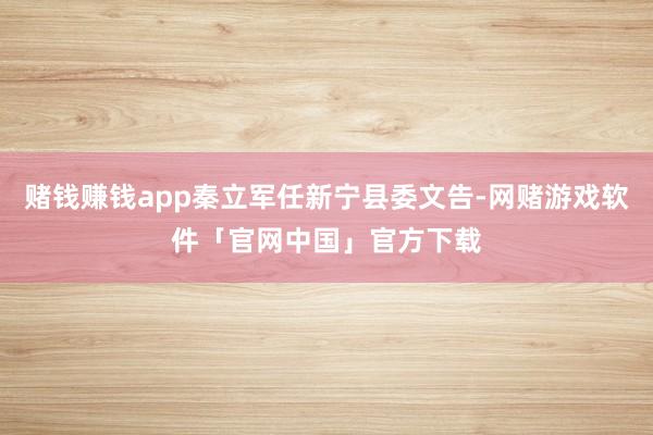 赌钱赚钱app秦立军任新宁县委文告-网赌游戏软件「官网中国」官方下载