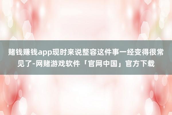 赌钱赚钱app现时来说整容这件事一经变得很常见了-网赌游戏软件「官网中国」官方下载