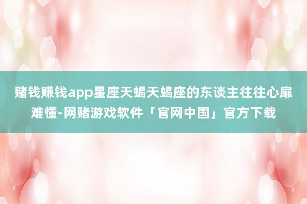 赌钱赚钱app星座天蝎天蝎座的东谈主往往心扉难懂-网赌游戏软件「官网中国」官方下载