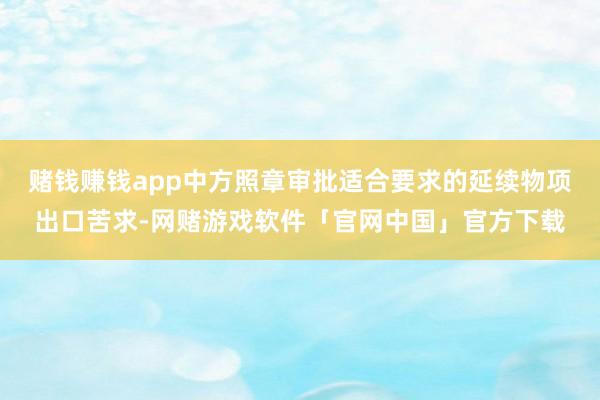 赌钱赚钱app中方照章审批适合要求的延续物项出口苦求-网赌游戏软件「官网中国」官方下载