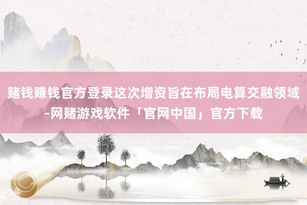 赌钱赚钱官方登录这次增资旨在布局电算交融领域-网赌游戏软件「官网中国」官方下载