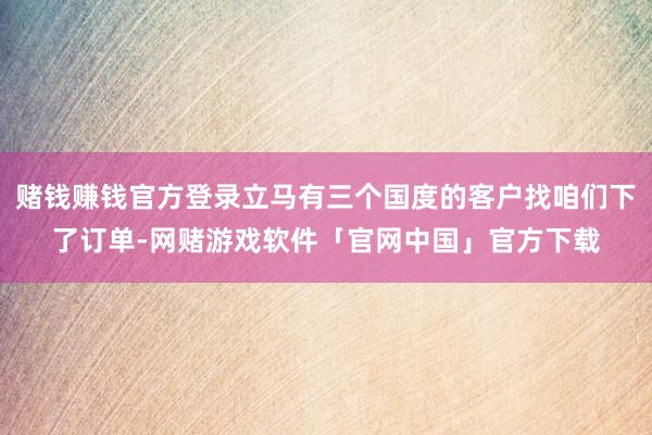 赌钱赚钱官方登录立马有三个国度的客户找咱们下了订单-网赌游戏软件「官网中国」官方下载