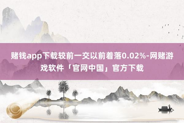 赌钱app下载较前一交以前着落0.02%-网赌游戏软件「官网中国」官方下载