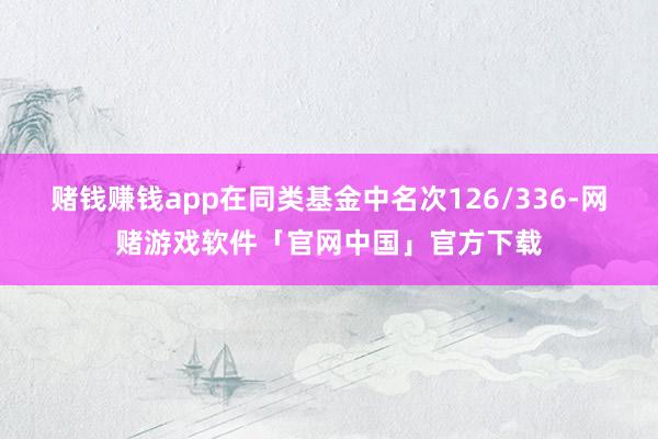 赌钱赚钱app在同类基金中名次126/336-网赌游戏软件「官网中国」官方下载