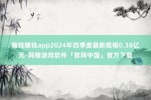 赌钱赚钱app2024年四季度最新规模0.38亿元-网赌游戏软件「官网中国」官方下载