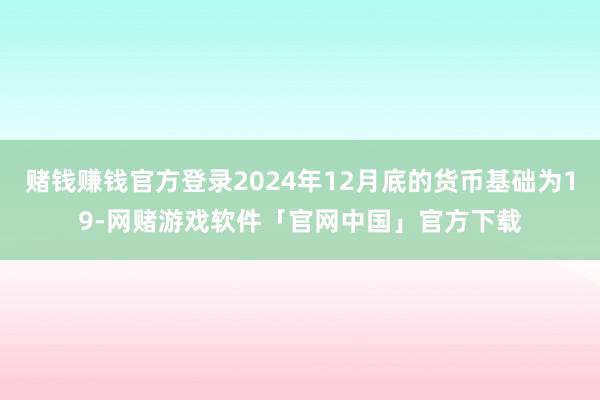 赌钱赚钱官方登录2024年12月底的货币基础为19-网赌游戏软件「官网中国」官方下载