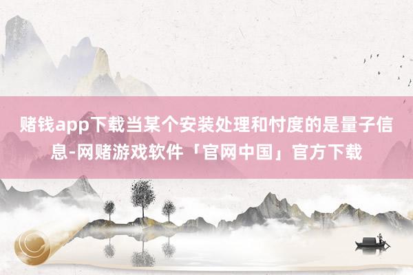 赌钱app下载当某个安装处理和忖度的是量子信息-网赌游戏软件「官网中国」官方下载