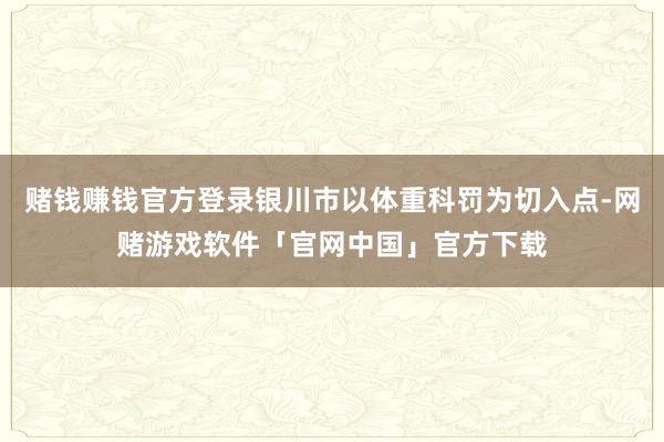 赌钱赚钱官方登录银川市以体重科罚为切入点-网赌游戏软件「官网中国」官方下载