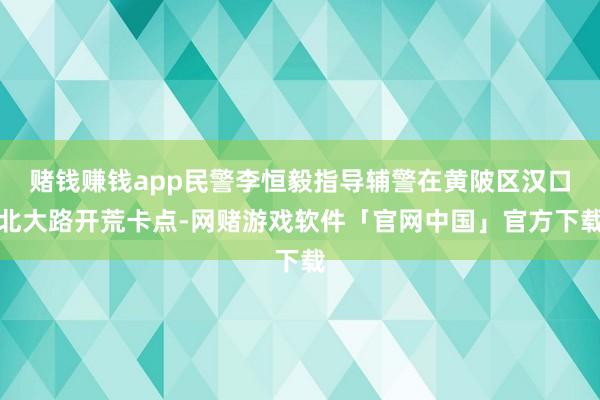 赌钱赚钱app民警李恒毅指导辅警在黄陂区汉口北大路开荒卡点-网赌游戏软件「官网中国」官方下载