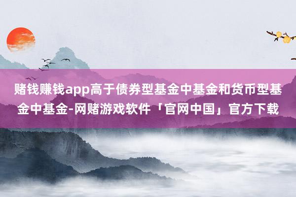 赌钱赚钱app高于债券型基金中基金和货币型基金中基金-网赌游戏软件「官网中国」官方下载