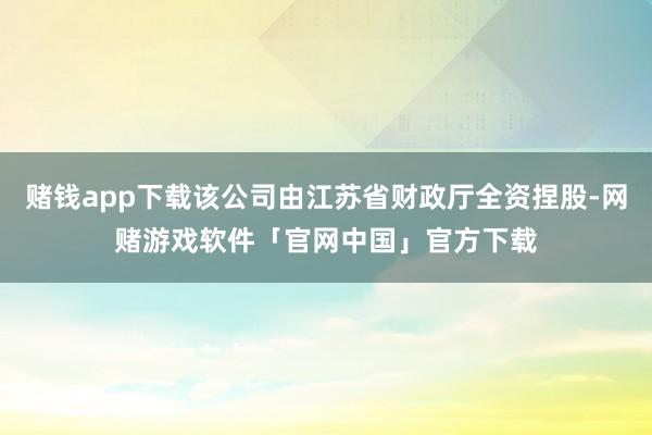 赌钱app下载该公司由江苏省财政厅全资捏股-网赌游戏软件「官网中国」官方下载