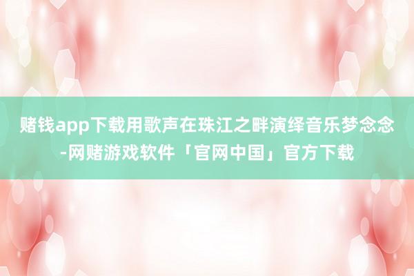 赌钱app下载用歌声在珠江之畔演绎音乐梦念念-网赌游戏软件「官网中国」官方下载