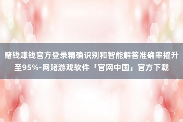 赌钱赚钱官方登录精确识别和智能解答准确率擢升至95%-网赌游戏软件「官网中国」官方下载